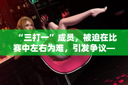 “三打一”成员，被迫在比赛中左右为难，引发争议——难题。