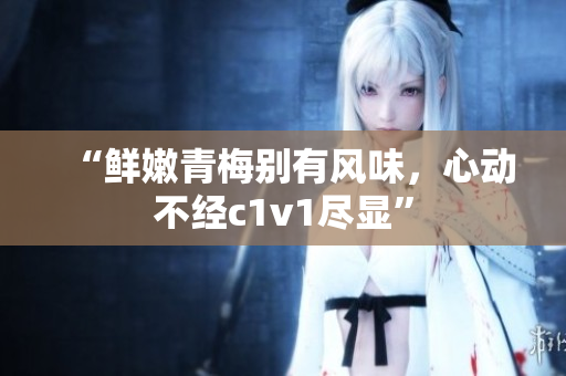 “鲜嫩青梅别有风味，心动不经c1v1尽显”