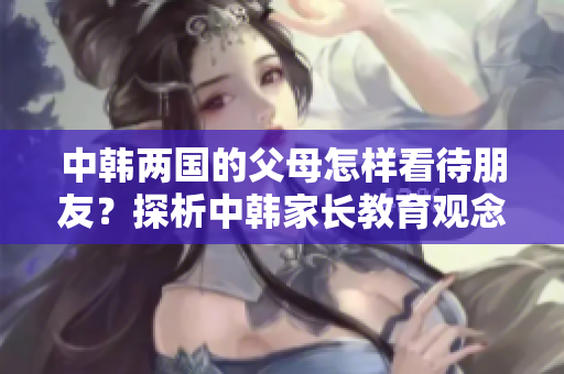 中韩两国的父母怎样看待朋友？探析中韩家长教育观念的差异