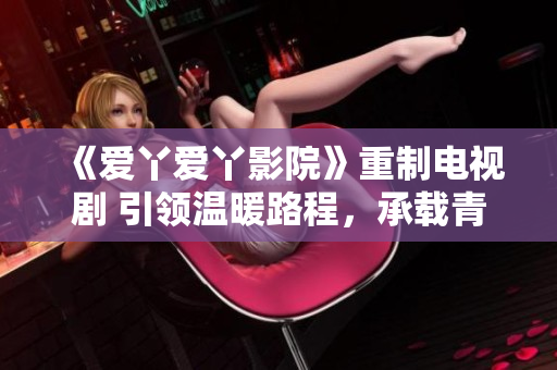 《爱丫爱丫影院》重制电视剧 引领温暖路程，承载青春情怀