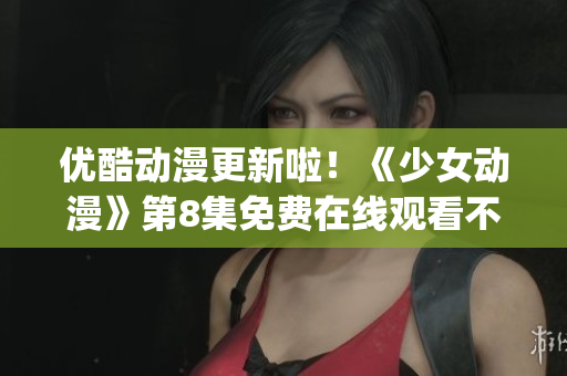 优酷动漫更新啦！《少女动漫》第8集免费在线观看不容错过(1)