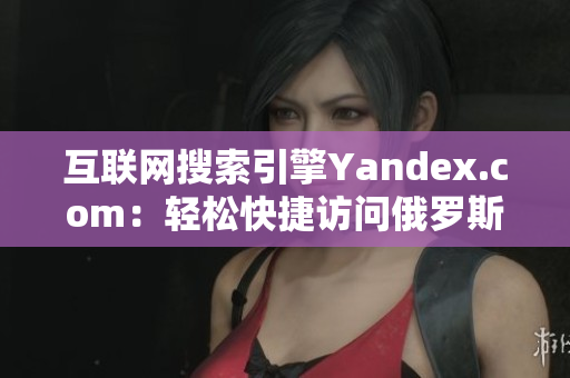 互联网搜索引擎Yandex.com：轻松快捷访问俄罗斯最佳入口