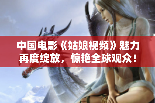 中国电影《姑娘视频》魅力再度绽放，惊艳全球观众！