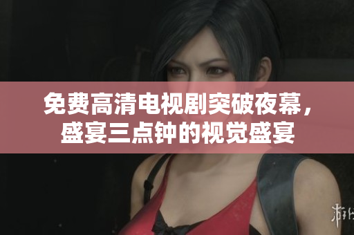 免费高清电视剧突破夜幕，盛宴三点钟的视觉盛宴