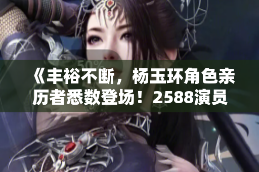 《丰裕不断，杨玉环角色亲历者悉数登场！2588演员表公布》