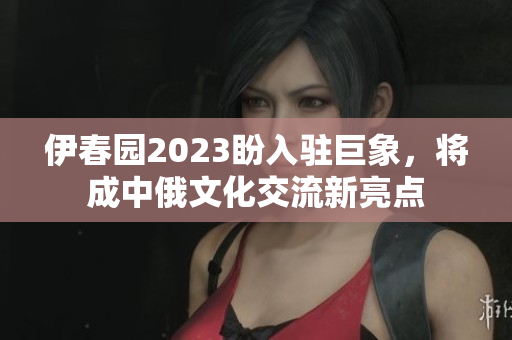 伊春园2023盼入驻巨象，将成中俄文化交流新亮点