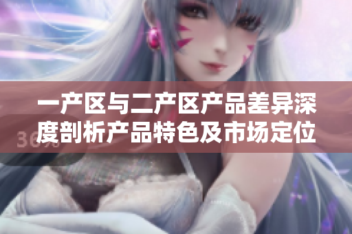 一产区与二产区产品差异深度剖析产品特色及市场定位详解
