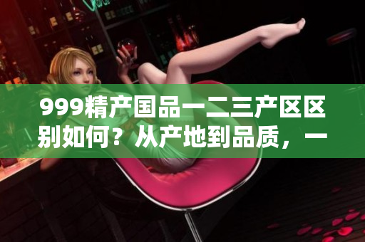 999精产国品一二三产区区别如何？从产地到品质，一一剖析