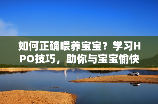 如何正确喂养宝宝？学习HPO技巧，助你与宝宝愉快互动！