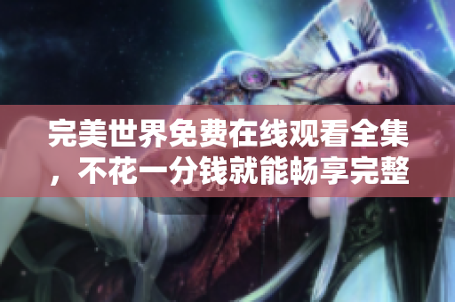 完美世界免费在线观看全集，不花一分钱就能畅享完整精彩内容