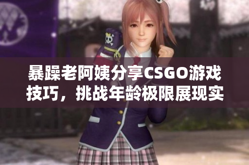 暴躁老阿姨分享CSGO游戏技巧，挑战年龄极限展现实力