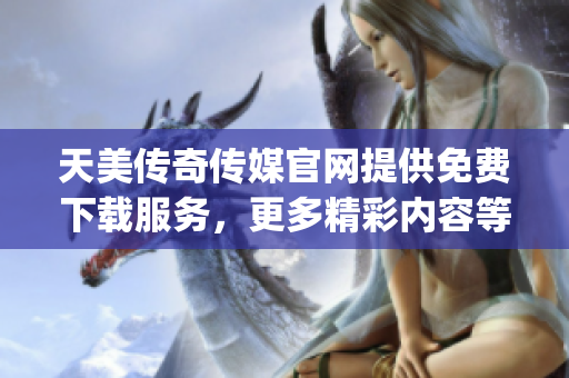 天美传奇传媒官网提供免费下载服务，更多精彩内容等你来体验(1)
