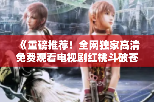 《重磅推荐！全网独家高清免费观看电视剧红桃斗破苍穹》