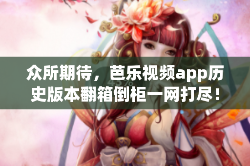 众所期待，芭乐视频app历史版本翻箱倒柜一网打尽！