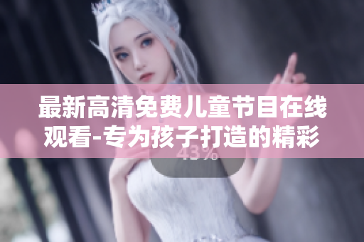 最新高清免费儿童节目在线观看-专为孩子打造的精彩内容