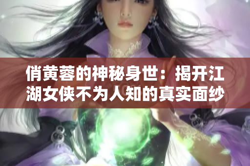 俏黄蓉的神秘身世：揭开江湖女侠不为人知的真实面纱