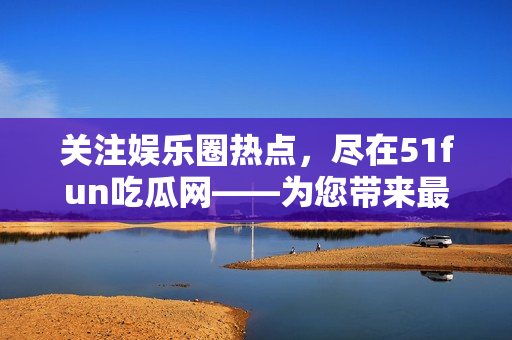 关注娱乐圈热点，尽在51fun吃瓜网——为您带来最新鲜的娱乐资讯