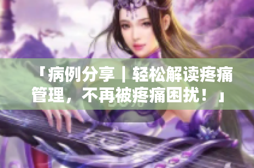 「病例分享｜轻松解读疼痛管理，不再被疼痛困扰！」
