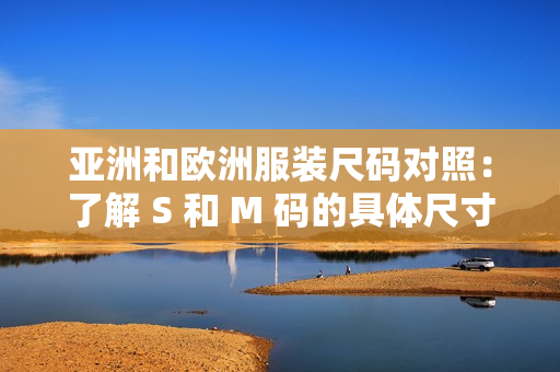 亚洲和欧洲服装尺码对照：了解 S 和 M 码的具体尺寸跨度