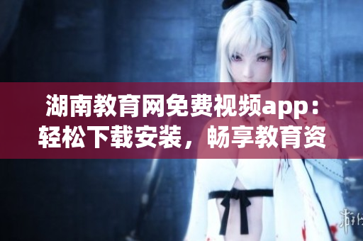湖南教育网免费视频app：轻松下载安装，畅享教育资源