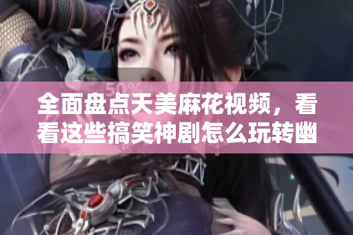 全面盘点天美麻花视频，看看这些搞笑神剧怎么玩转幽默和情感共鸣！