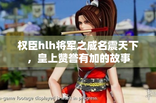 权臣hlh将军之威名震天下，皇上赞誉有加的故事