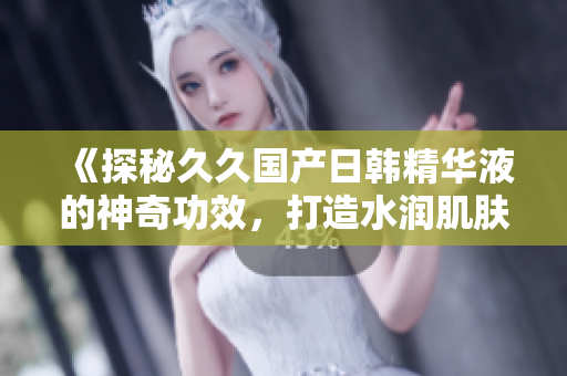 《探秘久久国产日韩精华液的神奇功效，打造水润肌肤》