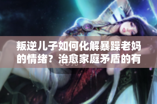 叛逆儿子如何化解暴躁老妈的情绪？治愈家庭矛盾的有效方法分享