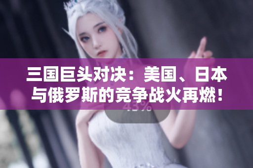三国巨头对决：美国、日本与俄罗斯的竞争战火再燃！