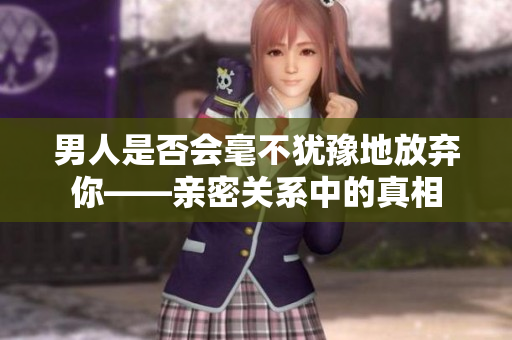 男人是否会毫不犹豫地放弃你——亲密关系中的真相