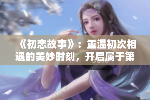 《初恋故事》：重温初次相遇的美妙时刻，开启属于第一次爱的甜蜜电视剧之旅！