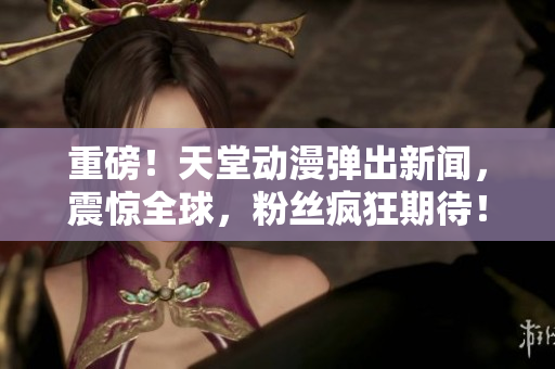 重磅！天堂动漫弹出新闻，震惊全球，粉丝疯狂期待！