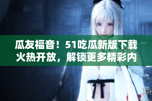 瓜友福音！51吃瓜新版下载火热开放，解锁更多精彩内容！