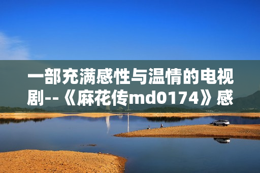 一部充满感性与温情的电视剧--《麻花传md0174》感动触心