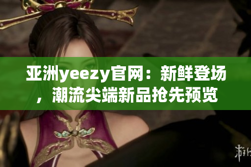 亚洲yeezy官网：新鲜登场，潮流尖端新品抢先预览