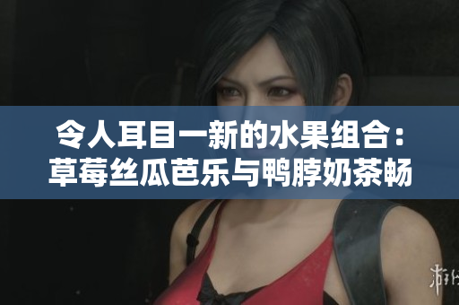 令人耳目一新的水果组合：草莓丝瓜芭乐与鸭脖奶茶畅快品鉴