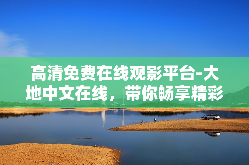 高清免费在线观影平台-大地中文在线，带你畅享精彩视听体验