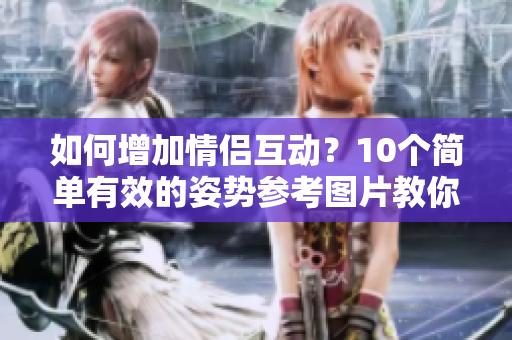 如何增加情侣互动？10个简单有效的姿势参考图片教你搞定！