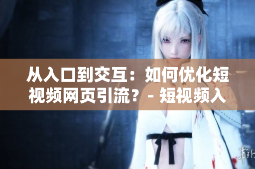 从入口到交互：如何优化短视频网页引流？- 短视频入口引流最新技巧！