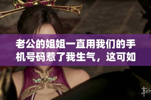 老公的姐姐一直用我们的手机号码惹了我生气，这可如何应对？(1)