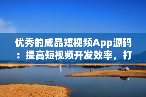 优秀的成品短视频App源码：提高短视频开发效率，打造高质量App的明智选择！