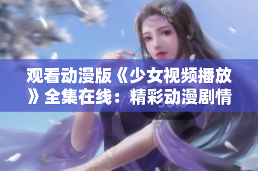 观看动漫版《少女视频播放》全集在线：精彩动漫剧情尽在其中