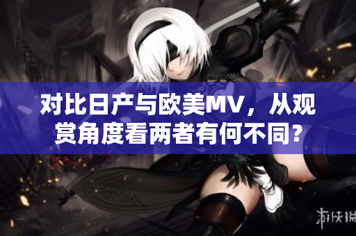 对比日产与欧美MV，从观赏角度看两者有何不同？