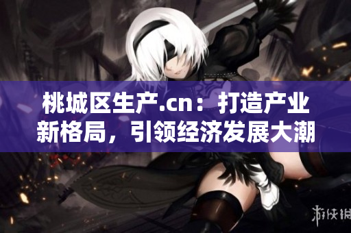 桃城区生产.cn：打造产业新格局，引领经济发展大潮