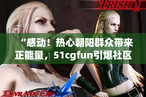 “感动！热心朝阳群众带来正能量，51cgfun引爆社区团结力量”