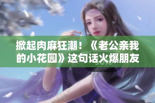掀起肉麻狂潮！《老公亲我的小花园》这句话火爆朋友圈，引发热议的原因是…… 