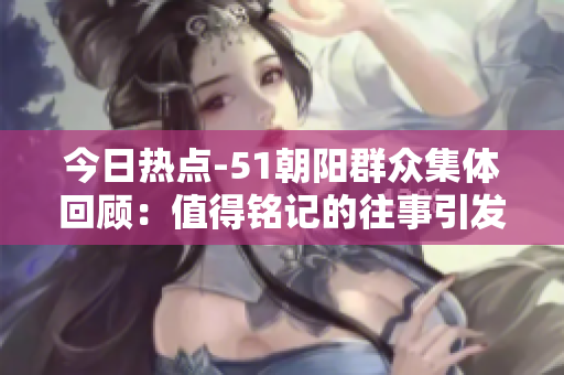 今日热点-51朝阳群众集体回顾：值得铭记的往事引发思考