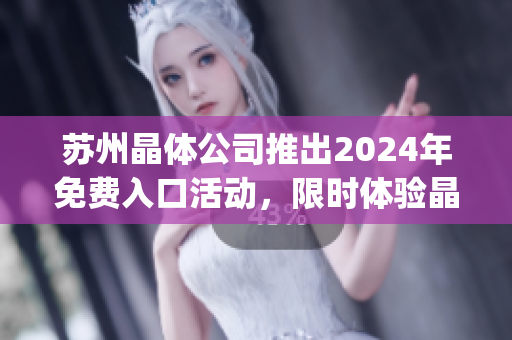 苏州晶体公司推出2024年免费入口活动，限时体验晶莹世界(1)