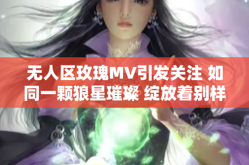 无人区玫瑰MV引发关注 如同一颗狼星璀璨 绽放着别样的光芒