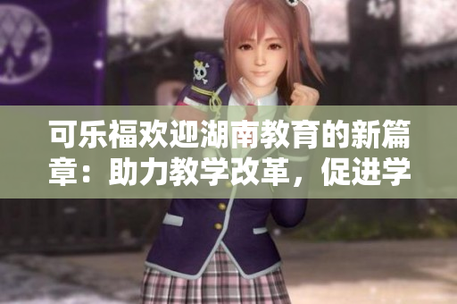 可乐福欢迎湖南教育的新篇章：助力教学改革，促进学生发展